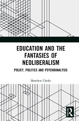 Education and the Fantasies of Neoliberalism: Policy, Politics and Psychoanalysis - Matthew Clarke - cover