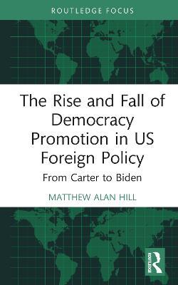 The Rise and Fall of Democracy Promotion in US Foreign Policy: From Carter to Biden - Matthew Alan Hill - cover