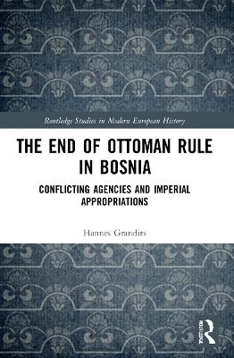 The End of Ottoman Rule in Bosnia: Conflicting Agencies and Imperial Appropriations - Hannes Grandits - cover
