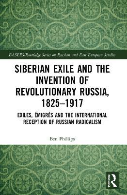 Siberian Exile and the Invention of Revolutionary Russia, 1825–1917: Exiles, Émigrés and the International Reception of Russian Radicalism - Ben Phillips - cover