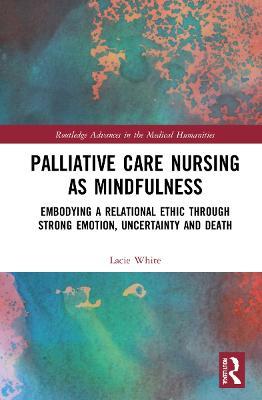 Palliative Care Nursing as Mindfulness: Embodying a Relational Ethic through Strong Emotion, Uncertainty and Death - Lacie White - cover