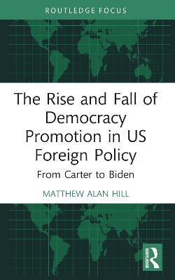 The Rise and Fall of Democracy Promotion in US Foreign Policy: From Carter to Biden - Matthew Alan Hill - cover