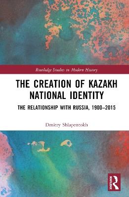 The Creation of Kazakh National Identity: The Relationship with Russia, 1900–2015 - Dmitry V. Shlapentokh - cover