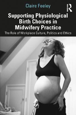 Supporting Physiological Birth Choices in Midwifery Practice: The Role of Workplace Culture, Politics and Ethics - Claire Feeley - cover