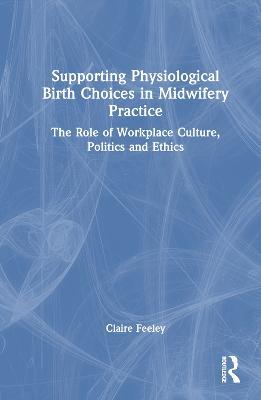 Supporting Physiological Birth Choices in Midwifery Practice: The Role of Workplace Culture, Politics and Ethics - Claire Feeley - cover