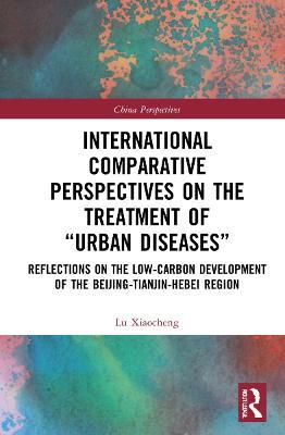 International Comparative Perspectives on the Treatment of “Urban Diseases”: Reflections on the Low-Carbon Development of the Beijing-Tianjin-Hebei Region - Lu Xiaocheng - cover