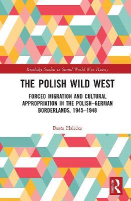 The Polish Wild West: Forced Migration and Cultural Appropriation in the Polish-German Borderlands, 1945-1948 - Beata Halicka - cover
