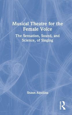 Musical Theatre for the Female Voice: The Sensation, Sound, and Science, of Singing - Shaun Aquilina - cover