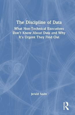 The Discipline of Data: What Non-Technical Executives Don't Know About Data and Why It's Urgent They Find Out - Jerald Savin - cover