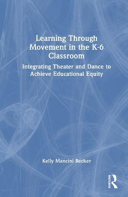 Learning Through Movement in the K-6 Classroom: Integrating Theater and Dance to Achieve Educational Equity - Kelly Mancini Becker - cover
