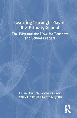 Learning Through Play in the Primary School: The Why and the How for Teachers and School Leaders - Louise Paatsch,Siobhan Casey,Amity Green - cover