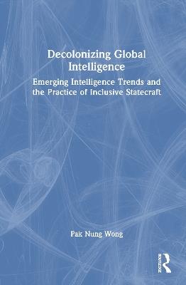 Decolonizing Global Intelligence: Emerging Intelligence Trends and the Practice of Inclusive Statecraft - Pak Nung Wong - cover