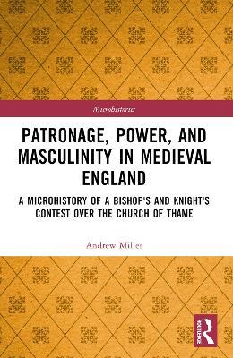Patronage, Power, and Masculinity in Medieval England: A Microhistory of a Bishop's and Knight's Contest over the Church of Thame - Andrew Miller - cover