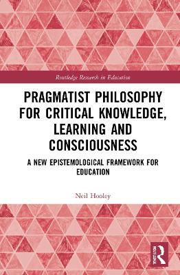 Pragmatist Philosophy for Critical Knowledge, Learning and Consciousness: A New Epistemological Framework for Education - Neil Hooley - cover