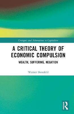 A Critical Theory of Economic Compulsion: Wealth, Suffering, Negation - Werner Bonefeld - cover
