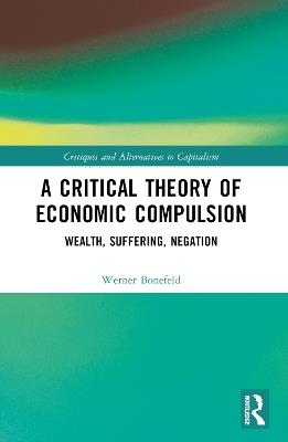 A Critical Theory of Economic Compulsion: Wealth, Suffering, Negation - Werner Bonefeld - cover