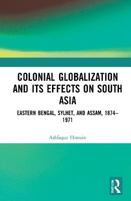 Colonial Globalization and its Effects on South Asia: Eastern Bengal, Sylhet, and Assam, 1874–1971 - Ashfaque Hossain - cover