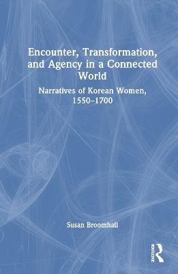 Encounter, Transformation, and Agency in a Connected World: Narratives of Korean Women, 1550–1700 - Susan Broomhall - cover