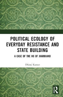 Political Ecology of Everyday Resistance and State Building: A Case of the Ho of Jharkhand - Dhiraj Kumar - cover