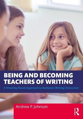 Being and Becoming Teachers of Writing: A Meaning-Based Approach to Authentic Writing Instruction - Andrew P. Johnson - cover