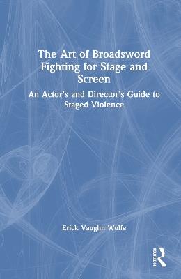 The Art of Broadsword Fighting for Stage and Screen: An Actor’s and Director’s Guide to Staged Violence - Erick Vaughn Wolfe - cover