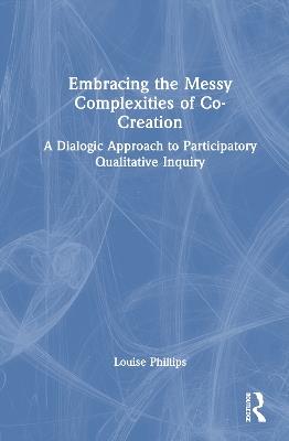 Embracing the Messy Complexities of Co-Creation: A Dialogic Approach to Participatory Qualitative Inquiry - Louise Phillips - cover