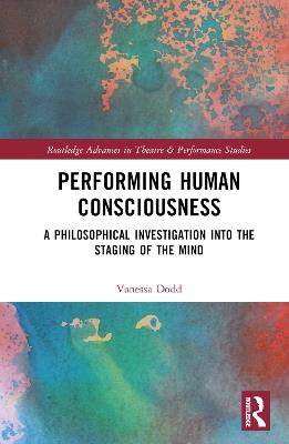 Performing Human Consciousness: A Philosophical Investigation into the Staging of the Mind - Vanessa Dodd - cover