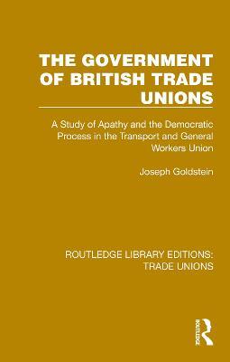 The Government of British Trade Unions: A Study of Apathy and the Democratic Process in the Transport and General Workers Union - Joseph Goldstein - cover