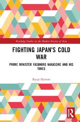 Fighting Japan's Cold War: Prime Minister Yasuhiro Nakasone and His Times - Ryuji Hattori - cover