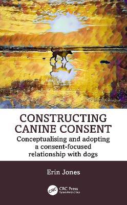 Constructing Canine Consent: Conceptualising and adopting a consent-focused relationship with dogs - Erin Jones - cover