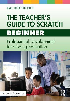 The Teacher’s Guide to Scratch – Beginner: Professional Development for Coding Education - Kai Hutchence - cover