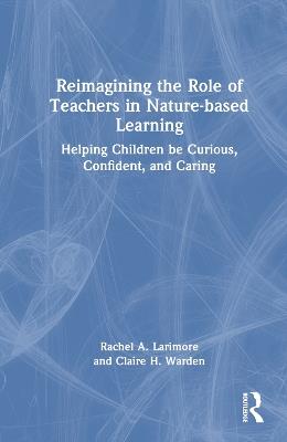 Reimagining the Role of Teachers in Nature-based Learning: Helping Children be Curious, Confident, and Caring - Rachel Larimore,Claire Warden - cover
