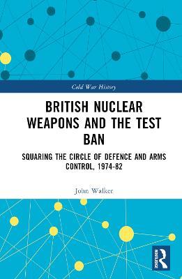 British Nuclear Weapons and the Test Ban: Squaring the Circle of Defence and Arms Control, 1974-82 - John Walker - cover