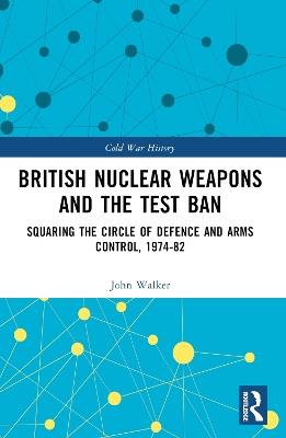 British Nuclear Weapons and the Test Ban: Squaring the Circle of Defence and Arms Control, 1974-82 - John Walker - cover