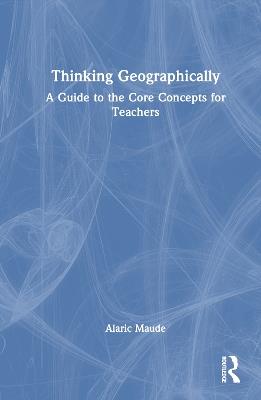 Thinking Geographically: A Guide to the Core Concepts for Teachers - Alaric Maude - cover