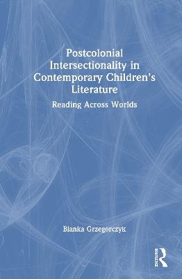 Postcolonial Intersectionality in Contemporary Children’s Literature: Reading Across Worlds - Blanka Grzegorczyk - cover