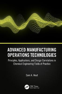 Advanced Manufacturing Operations Technologies: Principles, Applications, and Design Correlations in Chemical Engineering Fields of Practice - Sam A. Hout - cover