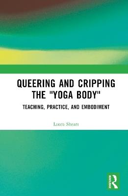 Queering and Cripping the “Yoga Body”: Teaching, Practice, and Embodiment - Laura Shears - cover