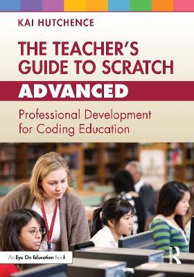 The Teacher’s Guide to Scratch – Advanced: Professional Development for Coding Education - Kai Hutchence - cover
