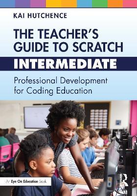 The Teacher’s Guide to Scratch – Intermediate: Professional Development for Coding Education - Kai Hutchence - cover