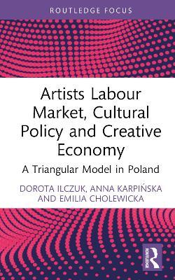 Artists Labour Market, Cultural Policy and Creative Economy: A Triangular Model in Poland - Dorota Ilczuk,Anna Karpinska,Emilia Cholewicka - cover