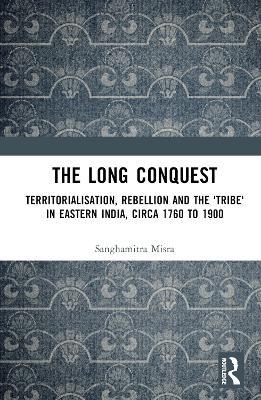 The Long Conquest: Territorialisation, Rebellion and the 'Tribe' in Eastern India, circa 1760 to 1900 - Sanghamitra Misra - cover