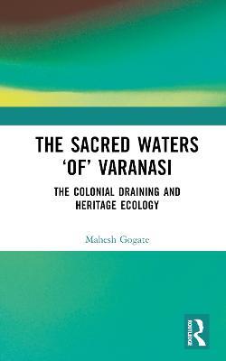The Sacred Waters ‘of’ Varanasi: The Colonial Draining and Heritage Ecology - Mahesh Gogate - cover