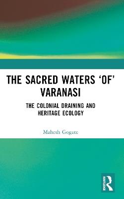 The Sacred Waters ‘of’ Varanasi: The Colonial Draining and Heritage Ecology - Mahesh Gogate - cover