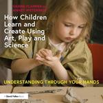 How Children Learn and Create Using Art, Play and Science: Understanding Through Your Hands