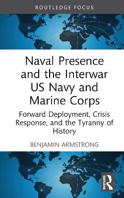 Naval Presence and the Interwar US Navy and Marine Corps: Forward Deployment, Crisis Response, and the Tyranny of History - Benjamin Armstrong - cover