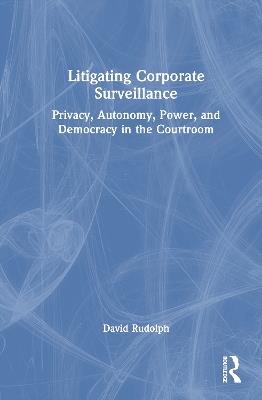Litigating Corporate Surveillance: Privacy, Autonomy, Power, and Democracy in the Courtroom - David Rudolph - cover