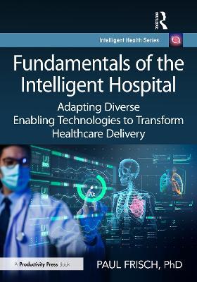 Fundamentals of the Intelligent Hospital: Adapting Diverse Enabling Technologies to Transform Healthcare Delivery - Paul Frisch, PhD - cover