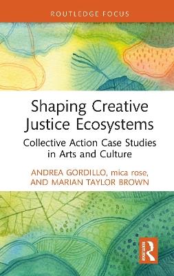 Shaping Creative Justice Ecosystems: Collective Action Case Studies in Arts and Culture - Andrea Gordillo,mica rose,Marian Taylor Brown - cover