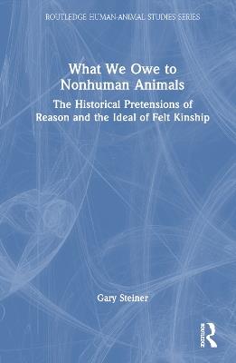 What We Owe to Nonhuman Animals: The Historical Pretensions of Reason and the Ideal of Felt Kinship - Gary Steiner - cover